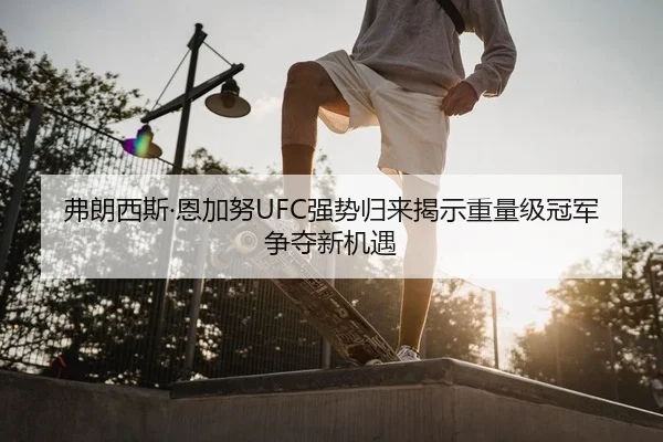 弗朗西斯·恩加努UFC强势归来揭示重量级冠军争夺新机遇